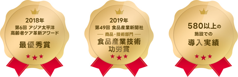2018年 第6回 アジア太平洋高齢者ケア革新アワード 最優秀賞 2019年 第49回 食品産業新聞社 商品・技術部門 食品産業技術功労賞 ５８０以上の施設での導入実績