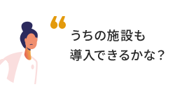 うちの施設も導入できるかな？