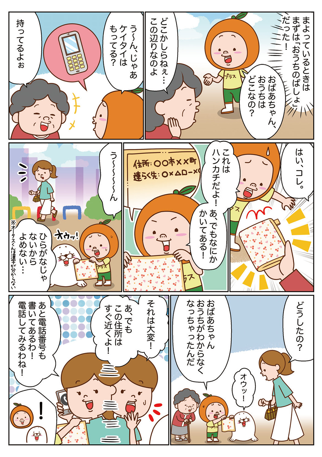 オータスくん「（まよっているときはまずは「おうちのばしょ」だった！）おばあちゃん、おうちはどこなの？」　おばあちゃん「どこかしらねぇ・・・この辺りなのよ」　オータスくん「う～ん、じゃあケイタイはもってる？」　おばあちゃん「持ってるよぉ　はい、コレ。」　オータスくん「これははんかちだよ！　あ、でもなにかかいてある！　う～～～～ん　ひらがなじゃないからよめない・・・※オータスくんは漢字が分からない」　お姉さん「どうしたの？」　オータスくん「おばあちゃんおうちがわからなくなっちゃったんだ」　ぽっけ「オウッ！」　お姉さん「それは大変！あ、でもこの住所はすぐ近くよ！　あと電話番号も書いてあるわ！電話してみるわね！」　オータスくん・ぽっけ「！」