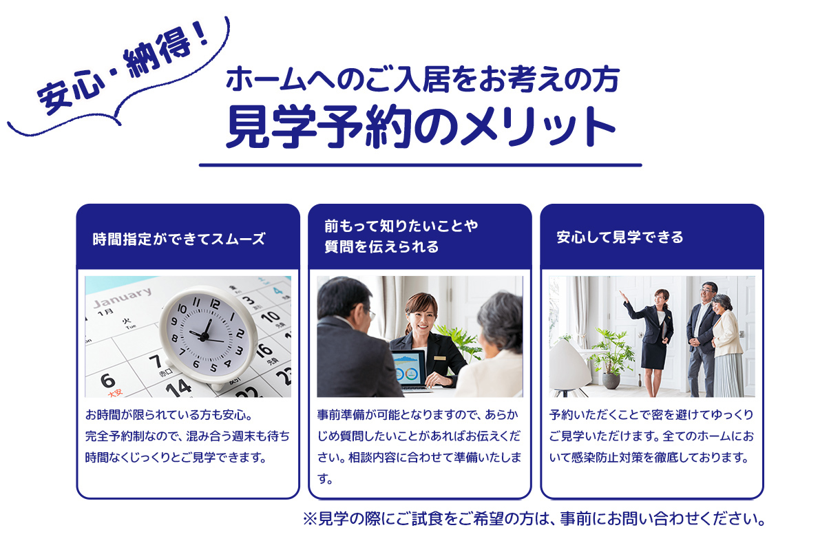 安心・納得！ホームへのご入居をお考えの方 見学予約のメリット 時間指定ができてスムーズ 前もって知りたいことや質問を伝えられる 安心して見学できる